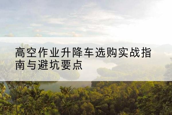 鹿泉升降车怎么选-高空作业升降车选购实战指南与避坑要点