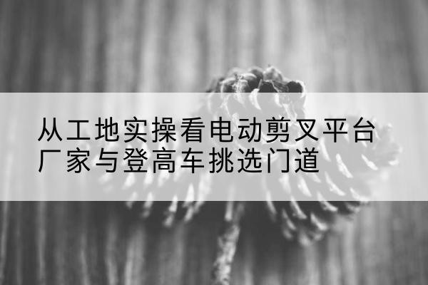 鹿泉电动剪叉升降平台厂家-从工地实操看电动剪叉平台厂家与登高车挑选门道