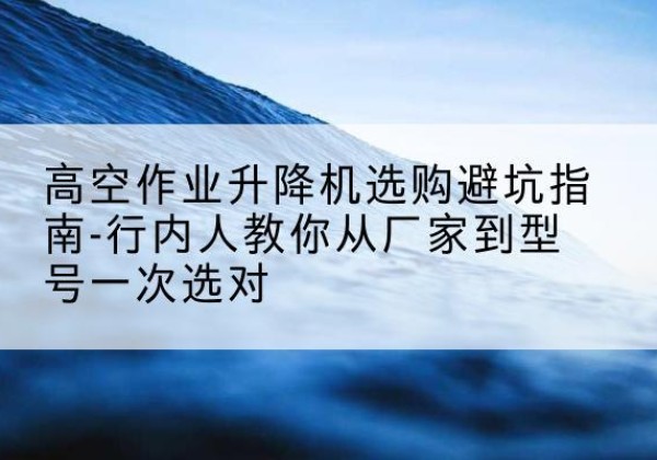 鹿泉升降平台厂家-高空作业升降机选购避坑指南-行内人教你从厂家到型号一次选对