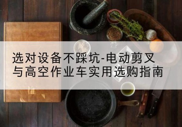 鹿泉电动剪叉升降平台怎么选-选对设备不踩坑-电动剪叉与高空作业车实用选购指南