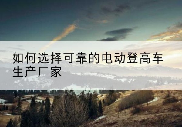 鹿泉电动登高车厂家-如何选择可靠的电动登高车生产厂家