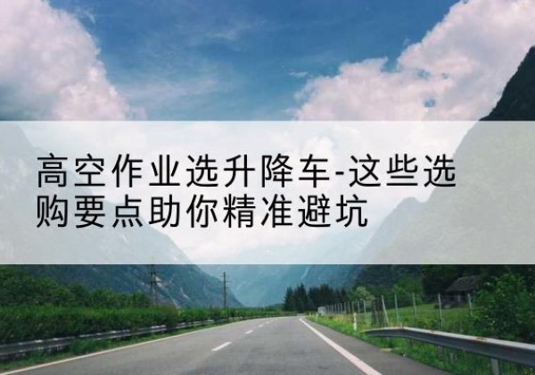 鹿泉升降车厂家-高空作业选升降车-这些选购要点助你*避坑