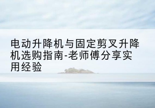 鹿泉电动升降机怎么选-电动升降机与固定剪叉升降机选购指南-老师傅分享实用经验