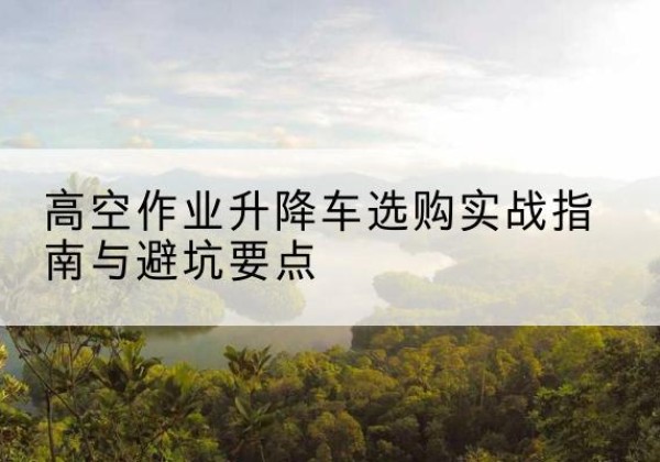 鹿泉升降车怎么选-高空作业升降车选购实战指南与避坑要点