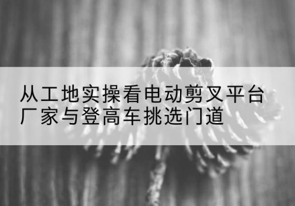 鹿泉电动剪叉升降平台厂家-从工地实操看电动剪叉平台厂家与登高车挑选门道