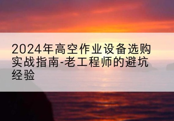 鹿泉高空作业升降机厂家推荐-2024年高空作业设备选购实战指南-老工程师的避坑经验